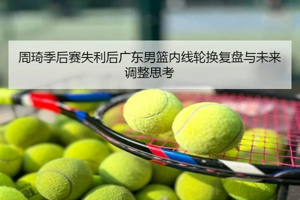 周琦季后赛失利后广东男篮内线轮换复盘与未来调整思考