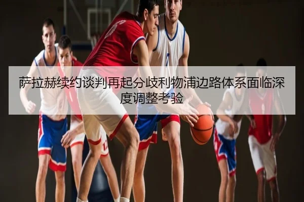 萨拉赫续约谈判再起分歧利物浦边路体系面临深度调整考验