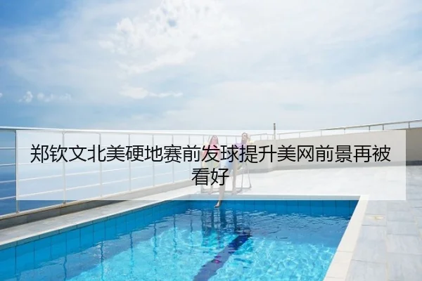 郑钦文北美硬地赛前发球提升美网前景再被看好