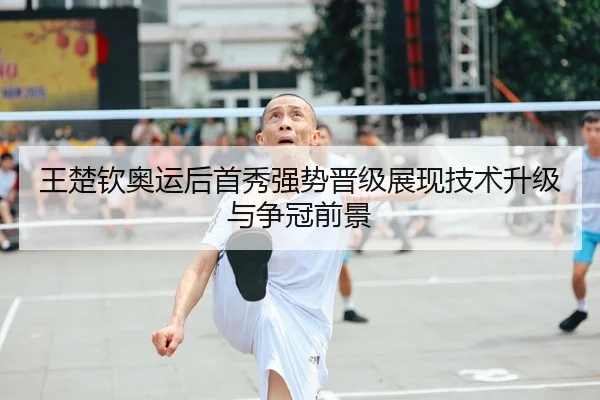 王楚钦奥运后首秀强势晋级展现技术升级与争冠前景