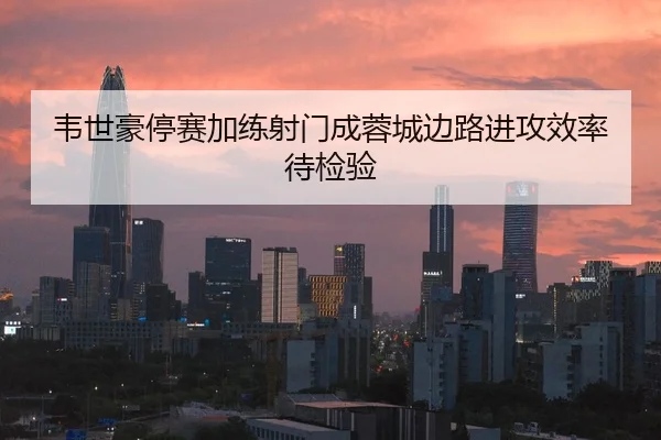 韦世豪停赛加练射门成蓉城边路进攻效率待检验