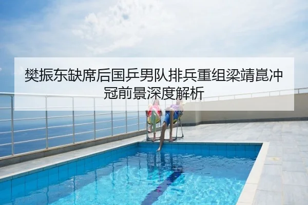 樊振东缺席后国乒男队排兵重组梁靖崑冲冠前景深度解析